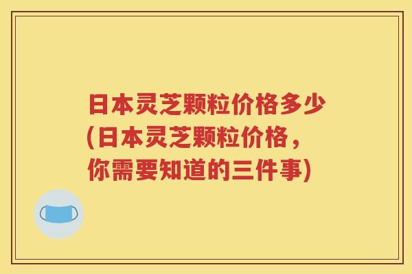 日本灵芝颗粒价格多少(日本灵芝颗粒价格，你需要知道的三件事)
