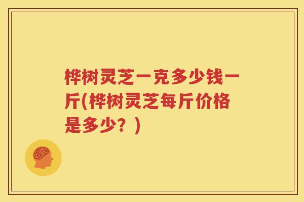 桦树灵芝一克多少钱一斤(桦树灵芝每斤价格是多少？)