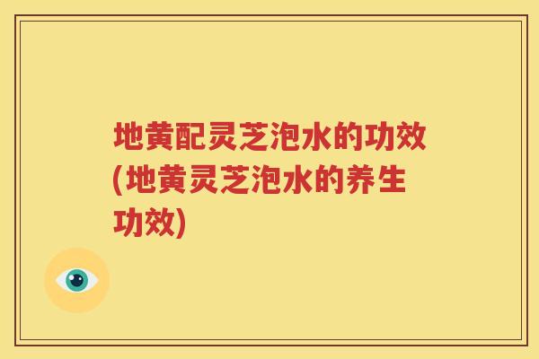 地黄配灵芝泡水的功效(地黄灵芝泡水的养生功效)