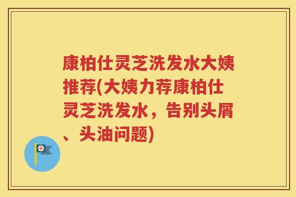 康柏仕灵芝洗发水大姨推荐(大姨力荐康柏仕灵芝洗发水，告别头屑、头油问题)