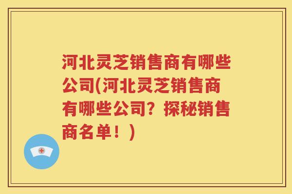 河北灵芝销售商有哪些公司(河北灵芝销售商有哪些公司？探秘销售商名单！)