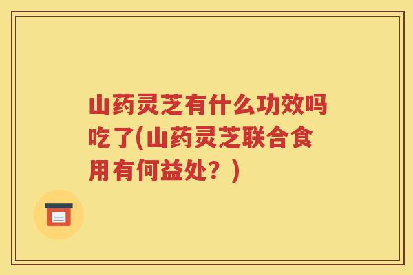 山药灵芝有什么功效吗吃了(山药灵芝联合食用有何益处？)