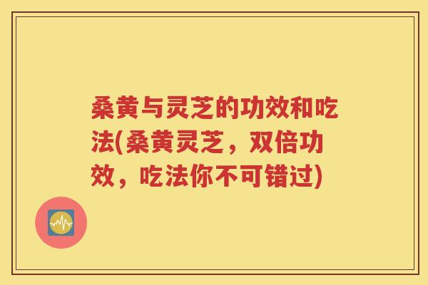 桑黄与灵芝的功效和吃法(桑黄灵芝，双倍功效，吃法你不可错过)