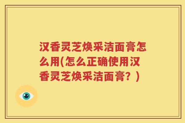 汉香灵芝焕采洁面膏怎么用(怎么正确使用汉香灵芝焕采洁面膏？)