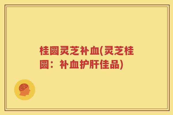 桂圆灵芝补血(灵芝桂圆：补血护肝佳品)