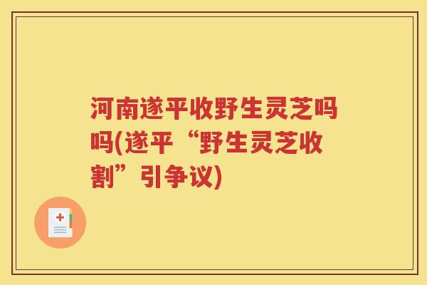 河南遂平收野生灵芝吗吗(遂平“野生灵芝收割”引争议)
