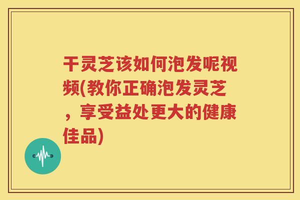 干灵芝该如何泡发呢视频(教你正确泡发灵芝，享受益处更大的健康佳品)