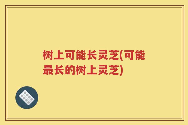 树上可能长灵芝(可能最长的树上灵芝)