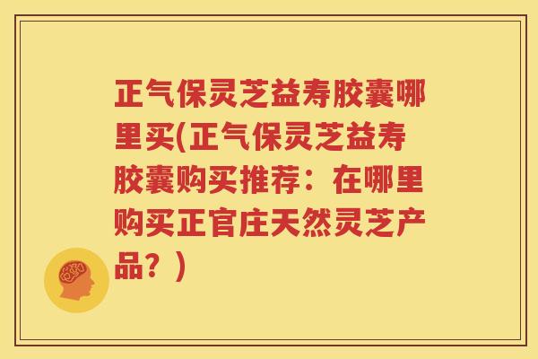 正气保灵芝益寿胶囊哪里买(正气保灵芝益寿胶囊购买推荐：在哪里购买正官庄天然灵芝产品？)