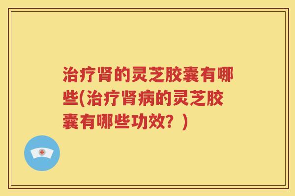 治疗肾的灵芝胶囊有哪些(治疗肾病的灵芝胶囊有哪些功效？)