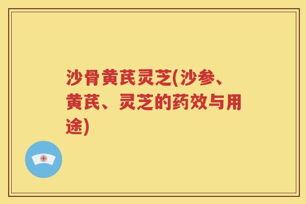 沙骨黄芪灵芝(沙参、黄芪、灵芝的药效与用途)