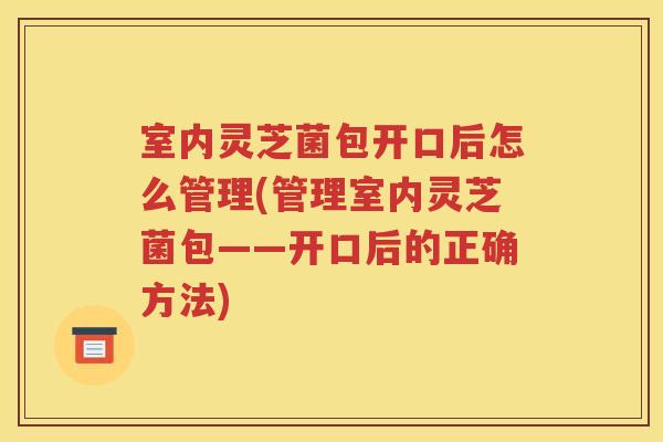 室内灵芝菌包开口后怎么管理(管理室内灵芝菌包——开口后的正确方法)