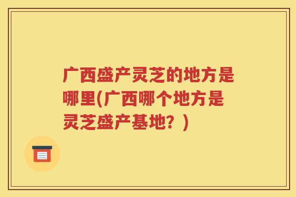广西盛产灵芝的地方是哪里(广西哪个地方是灵芝盛产基地？)