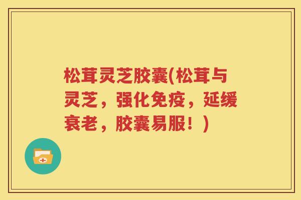松茸灵芝胶囊(松茸与灵芝，强化免疫，延缓衰老，胶囊易服！)