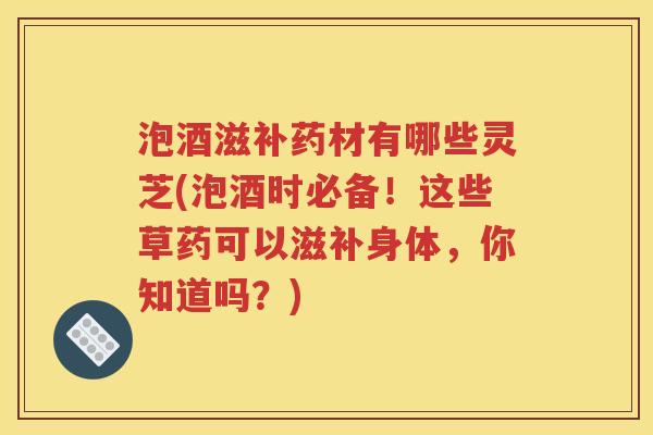 泡酒滋补药材有哪些灵芝(泡酒时必备！这些草药可以滋补身体，你知道吗？)