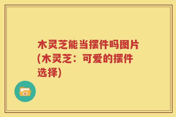 木灵芝能当摆件吗图片(木灵芝：可爱的摆件选择)