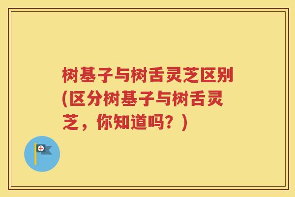 树基子与树舌灵芝区别(区分树基子与树舌灵芝，你知道吗？)