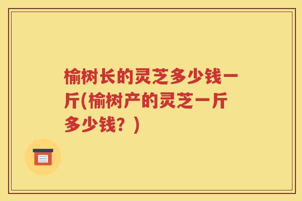 榆树长的灵芝多少钱一斤(榆树产的灵芝一斤多少钱？)