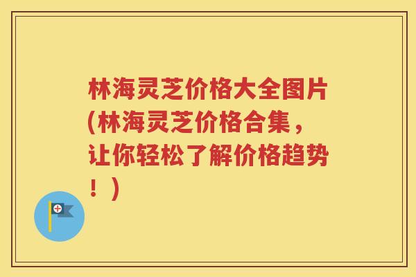 林海灵芝价格大全图片(林海灵芝价格合集，让你轻松了解价格趋势！)