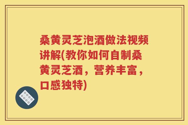 桑黄灵芝泡酒做法视频讲解(教你如何自制桑黄灵芝酒，营养丰富，口感独特)