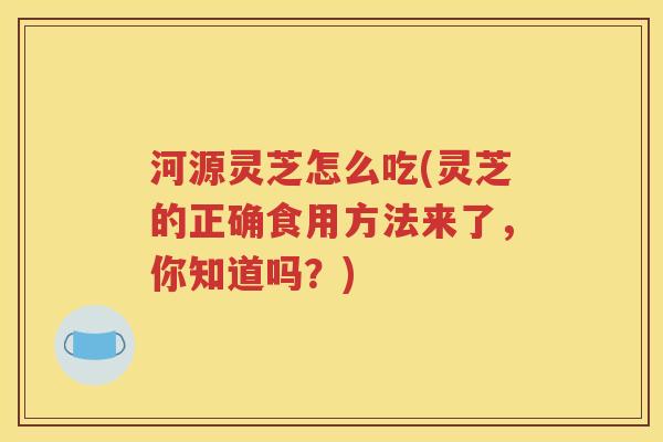 河源灵芝怎么吃(灵芝的正确食用方法来了，你知道吗？)
