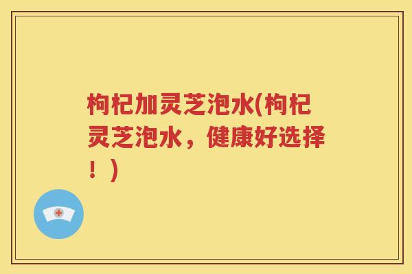 枸杞加灵芝泡水(枸杞灵芝泡水，健康好选择！)