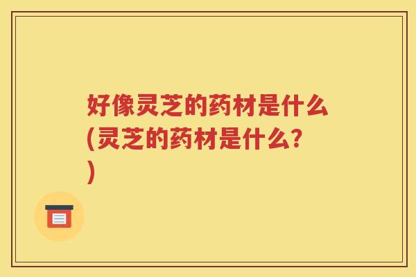 好像灵芝的药材是什么(灵芝的药材是什么？)