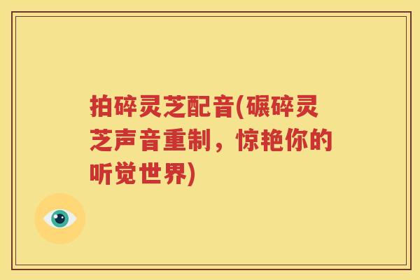 拍碎灵芝配音(碾碎灵芝声音重制，惊艳你的听觉世界)