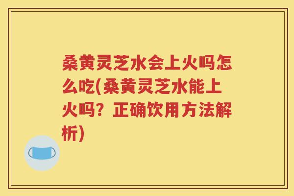 桑黄灵芝水会上火吗怎么吃(桑黄灵芝水能上火吗？正确饮用方法解析)