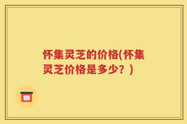 怀集灵芝的价格(怀集灵芝价格是多少？)