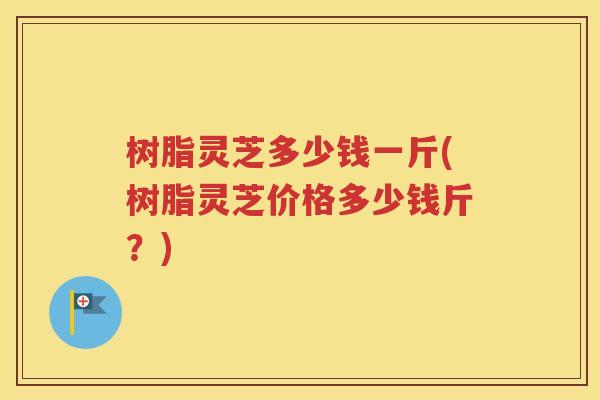 树脂灵芝多少钱一斤(树脂灵芝价格多少钱斤？)