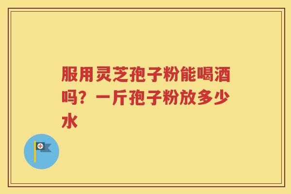 服用灵芝孢子粉能喝酒吗？一斤孢子粉放多少水