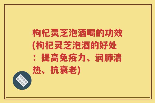 枸杞灵芝泡酒喝的功效(枸杞灵芝泡酒的好处：提高免疫力、润肺清热、抗衰老)