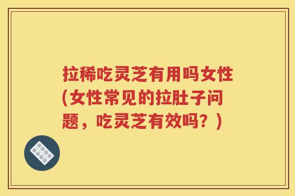 拉稀吃灵芝有用吗女性(女性常见的拉肚子问题，吃灵芝有效吗？)