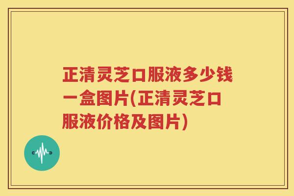 正清灵芝口服液多少钱一盒图片(正清灵芝口服液价格及图片)