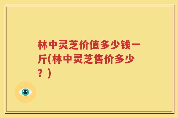 林中灵芝价值多少钱一斤(林中灵芝售价多少？)