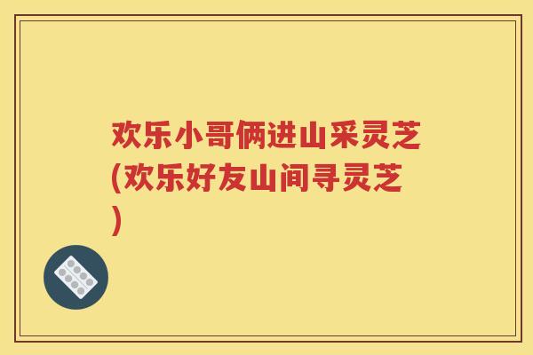 欢乐小哥俩进山采灵芝(欢乐好友山间寻灵芝)