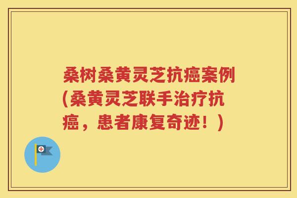 桑树桑黄灵芝抗癌案例(桑黄灵芝联手治疗抗癌，患者康复奇迹！)