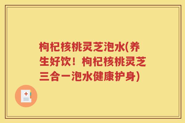 枸杞核桃灵芝泡水(养生好饮！枸杞核桃灵芝三合一泡水健康护身)