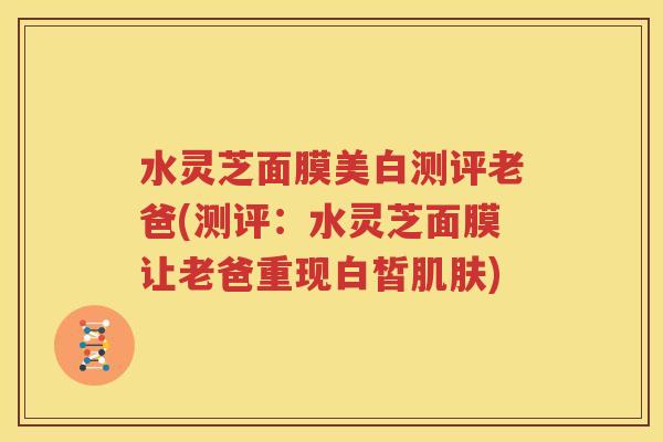 水灵芝面膜美白测评老爸(测评：水灵芝面膜让老爸重现白皙肌肤)
