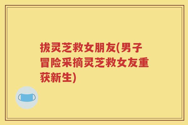 拔灵芝救女朋友(男子冒险采摘灵芝救女友重获新生)