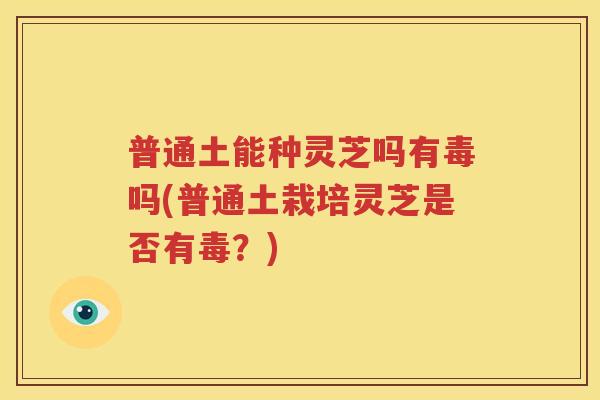 普通土能种灵芝吗有毒吗(普通土栽培灵芝是否有毒？)