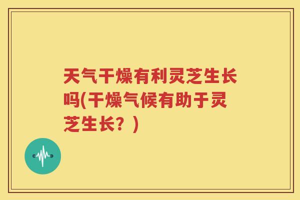 天气干燥有利灵芝生长吗(干燥气候有助于灵芝生长？)