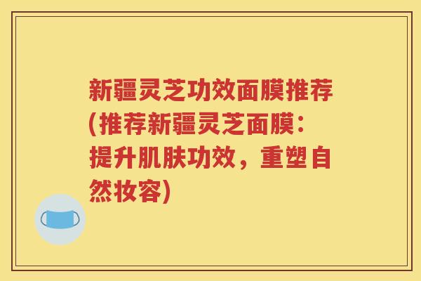 新疆灵芝功效面膜推荐(推荐新疆灵芝面膜：提升肌肤功效，重塑自然妆容)
