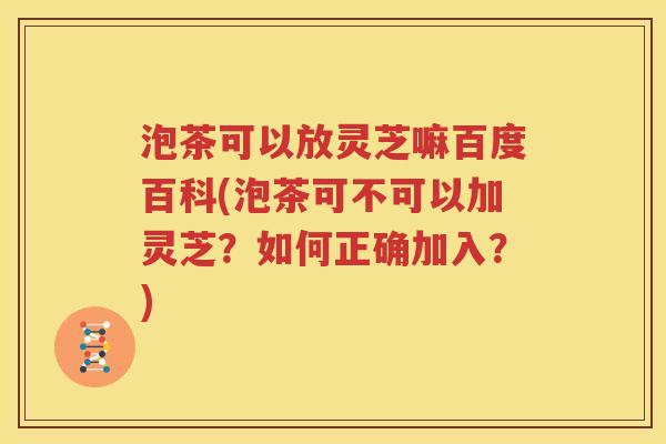 泡茶可以放灵芝嘛百度百科(泡茶可不可以加灵芝？如何正确加入？)
