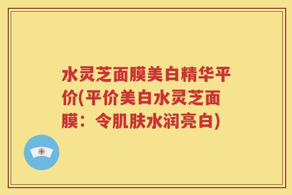 水灵芝面膜美白精华平价(平价美白水灵芝面膜：令肌肤水润亮白)