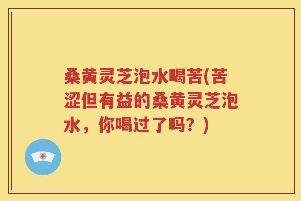桑黄灵芝泡水喝苦(苦涩但有益的桑黄灵芝泡水，你喝过了吗？)