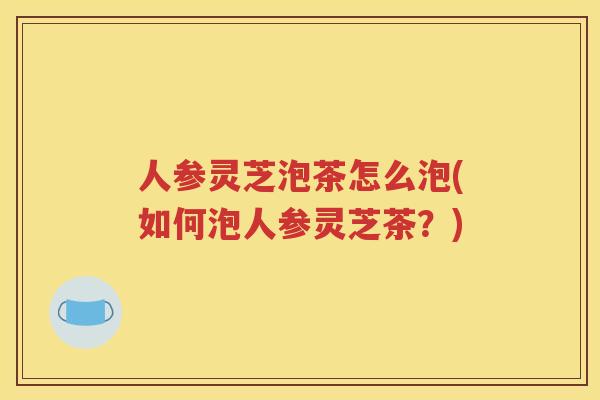 人参灵芝泡茶怎么泡(如何泡人参灵芝茶？)