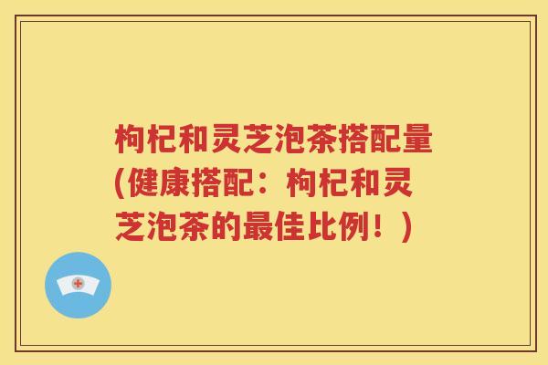 枸杞和灵芝泡茶搭配量(健康搭配：枸杞和灵芝泡茶的最佳比例！)