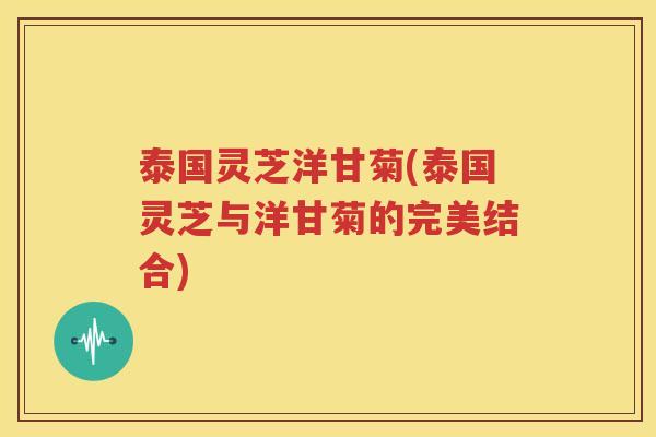 泰国灵芝洋甘菊(泰国灵芝与洋甘菊的完美结合)